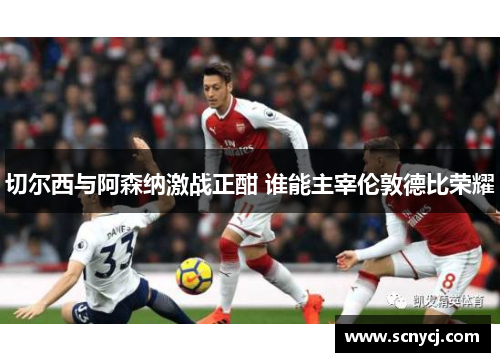 切尔西与阿森纳激战正酣 谁能主宰伦敦德比荣耀 切尔西与阿森纳激战正酣 谁能主宰伦敦德比荣耀