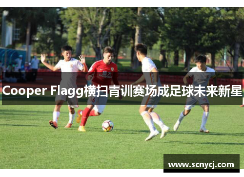 Cooper Flagg横扫青训赛场成足球未来新星 Cooper Flagg横扫青训赛场成足球未来新星