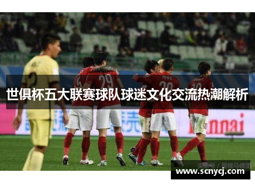 世俱杯五大联赛球队球迷文化交流热潮解析 世俱杯五大联赛球队球迷文化交流热潮解析
