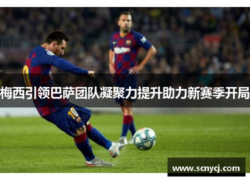 梅西引领巴萨团队凝聚力提升助力新赛季开局 梅西引领巴萨团队凝聚力提升助力新赛季开局